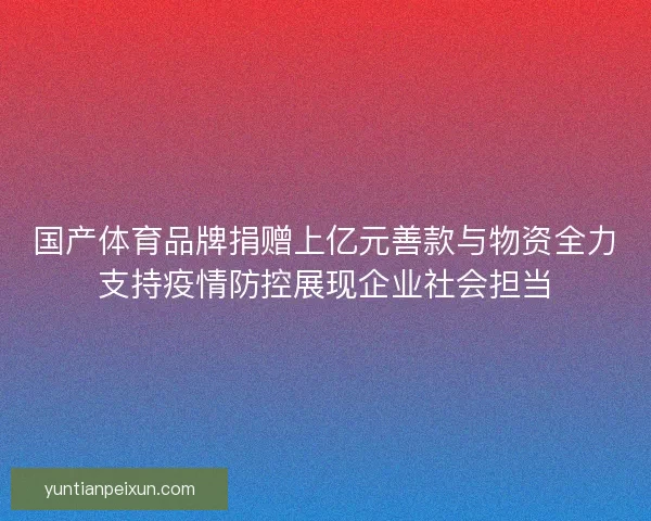 国产体育品牌捐赠上亿元善款与物资全力支持疫情防控展现企业社会担当