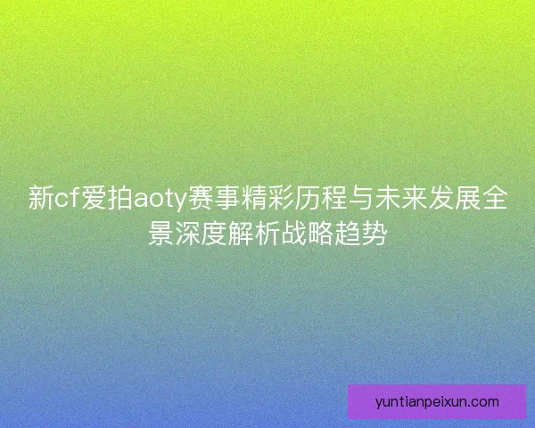 新cf爱拍aoty赛事精彩历程与未来发展全景深度解析战略趋势