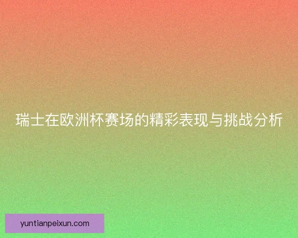 瑞士在欧洲杯赛场的精彩表现与挑战分析