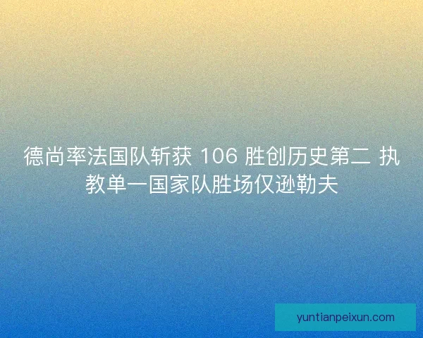 德尚率法国队斩获 106 胜创历史第二 执教单一国家队胜场仅逊勒夫