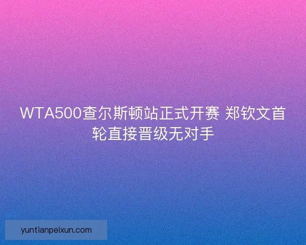 WTA500查尔斯顿站正式开赛 郑钦文首轮直接晋级无对手